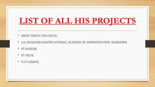 LIST OF ALL HIS PROJECTS
• ISKON TEMPLE NEW DELHI .
• LAL BAHADUR SHASTRI NATIONAL ACADEMY OF ADMINISTRATION MUSSOORIE.
• IIT KANPUR.
• IIT DELHI.
• V.I.P LOUNGE.
 