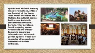 spaces like kitchen, dinning
areas for devotees, offices
are located at the lower
level. Other activities are :-
Multimedia cultural centre.
Auditorium. Animistic
presentation museum.
Dormitory for devotees.
Small shopping areas.
Restaurant and offices.
Temple is around an
informal court with sunk
garden spaces. There are
cascades all around and
waterfalls to create
ambience.
 