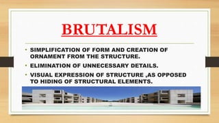 BRUTALISM
• SIMPLIFICATION OF FORM AND CREATION OF
ORNAMENT FROM THE STRUCTURE.
• ELIMINATION OF UNNECESSARY DETAILS.
• VISUAL EXPRESSION OF STRUCTURE ,AS OPPOSED
TO HIDING OF STRUCTURAL ELEMENTS.
 