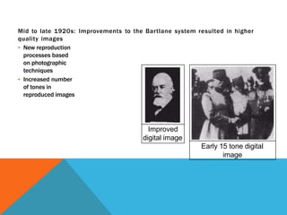 Mid to late 1920s: Improvements to the Bartlane system resulted in higher
quality images
▪ New reproduction
processes based
on photographic
techniques
▪ Increased number
of tones in
reproduced images
Improved
digital image
Early 15 tone digital
image
 