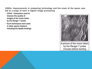 1960s: Improvements in computing technology and the onset of the space race
led to a surge of work in digital image processing
▪ 1964: Computers used to
improve the quality of
images of the moon taken
by the Ranger 7 probe
▪ Such techniques were used
in other space missions
including the Apollo landings
A picture of the moon taken
by the Ranger 7 probe
minutes before landing
 