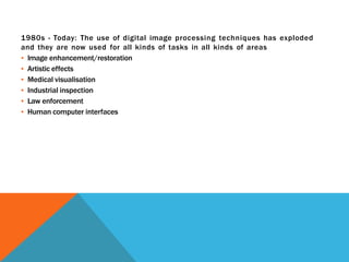 1980s - Today: The use of digital image processing techniques has exploded
and they are now used for all kinds of tasks in all kinds of areas
▪ Image enhancement/restoration
▪ Artistic effects
▪ Medical visualisation
▪ Industrial inspection
▪ Law enforcement
▪ Human computer interfaces
 