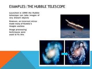 EXAMPLES:THE HUBBLE TELESCOPE
Launched in 1990 the Hubble
telescope can take images of
very distant objects
However, an incorrect mirror
made many of Hubble’s
images useless
Image processing
techniques were
used to fix this
 