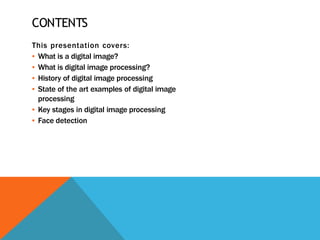 CONTENTS
This presentation covers:
▪ What is a digital image?
▪ What is digital image processing?
▪ History of digital image processing
▪ State of the art examples of digital image
processing
▪ Key stages in digital image processing
▪ Face detection
 