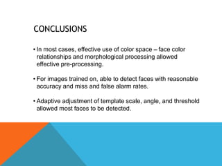 CONCLUSIONS
• In most cases, effective use of color space – face color
relationships and morphological processing allowed
effective pre-processing.
• For images trained on, able to detect faces with reasonable
accuracy and miss and false alarm rates.
• Adaptive adjustment of template scale, angle, and threshold
allowed most faces to be detected.
 