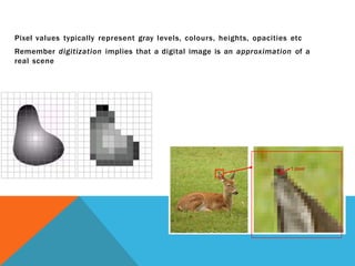 Pixel values typically represent gray levels, colours, heights, opacities etc
Remember digitization implies that a digital image is an approximation of a
real scene
1 pixel
 