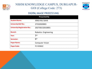 NSHM KNOWLEDGE CAMPUS, DURGAPUR-
GOI (College Code: 273)
DIGIT
AL IMAGE PROCESSING
Presented By
Student Name: ARKA RAJ SAHA
University Roll No.: 27332020003
University RegistrationNo.: 202730132010001
Branch: Robotics Engineering
Year: 3rd
Semester: 6th
Paper Name: Computer Vision
Paper Code: PC-ROB602
 
