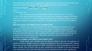 The contribution margin allows management to determine how much revenue and profit can be
earned from each unit of product sold. The contribution margin is calculated as:
Contribution Margin= Sales =
(Sales−VC)
Gross Profit Sales
where:
VC=Variable Costs
The contribution margin for the bakery is (Rs.35 - Rs.15) / Rs.35 = 0.5714, or
57.14%. If the bakery reduces its variable costs to Rs.10, its contribution margin will increase
to (Rs.35 - Rs.10) / Rs.35 = 71.43%. Profits increase when the contribution margin increases.
If the bakery reduces its variable cost by Rs.5, it would earn Rs.0.71 for every one dollar in
sales.
How Do Fixed Costs Differ From Variable Costs?
Variable costs are directly related to the cost of production of goods or services,
while fixed costs do not vary with the level of production. Variable costs are commonly
designated as COGS, whereas fixed costs are not usually included in COGS. Fluctuations in
sales and production levels can affect variable costs if factors such as sales commissions are
included in per-unit production costs. Meanwhile, fixed costs must still be paid even if
production slows down significantly.
How Do Variable Costs Differ From Fixed Costs?
Unlike fixed costs, variable costs are directly related to the cost of production of
goods or services. Variable costs are commonly designated as the cost of goods sold, whereas
fixed costs are not usually included in COGS. Fluctuations in sales and production levels can
affect variable costs if factors such as sales commissions are included in per-unit production
costs. Meanwhile, fixed costs must still be paid even if production slows down significantly.
 