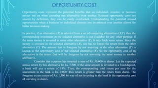 Opportunity costs represent the potential benefits that an individual, investor, or business
misses out on when choosing one alternative over another. Because opportunity costs are
unseen by definition, they can be easily overlooked. Understanding the potential missed
opportunities when a business or individual chooses one investment over another allows for
better decision making.
In practice, if an alternative (X) is selected from a set of competing alternatives (X,Y), then the
corresponding investment in the selected alternative is not available for any other purpose. If
the same money is invested in some other alternative (Y), it may fetch some return. Since the
money is invested in the selected alternative (X), one has to forego the return from the other
alternative (Y). The amount that is foregone by not investing in the other alternative (Y) is
known as the opportunity cost of the selected alternative (X). So the opportunity cost of an
alternative is the return that will be foregone by not investing the same money in another
alternative.
Consider that a person has invested a sum of Rs. 50,000 in shares. Let the expected
annual return by this alternative be Rs. 7,500. If the same amount is invested in a fixed deposit,
a bank will pay a return of 18%. Then, the corresponding total return per year for the
investment in the bank is Rs. 9,000. This return is greater than the return from shares. The
foregone excess return of Rs. 1,500 by way of not investing in the bank is the opportunity cost
of investing in shares.
OPPORTUNITY COST
 