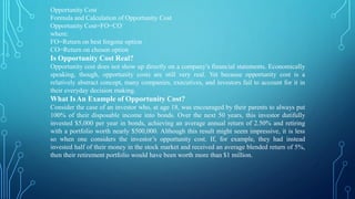 Opportunity Cost
Formula and Calculation of Opportunity Cost
Opportunity Cost=FO−CO
where:
FO=Return on best forgone option
CO=Return on chosen option
Is Opportunity Cost Real?
Opportunity cost does not show up directly on a company’s financial statements. Economically
speaking, though, opportunity costs are still very real. Yet because opportunity cost is a
relatively abstract concept, many companies, executives, and investors fail to account for it in
their everyday decision making.
What IsAn Example of Opportunity Cost?
Consider the case of an investor who, at age 18, was encouraged by their parents to always put
100% of their disposable income into bonds. Over the next 50 years, this investor dutifully
invested $5,000 per year in bonds, achieving an average annual return of 2.50% and retiring
with a portfolio worth nearly $500,000. Although this result might seem impressive, it is less
so when one considers the investor’s opportunity cost. If, for example, they had instead
invested half of their money in the stock market and received an average blended return of 5%,
then their retirement portfolio would have been worth more than $1 million.
 