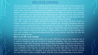 Life cycle costing is a method of adding up all the costs associated with an asset starting from
its initial cost to its end of life. It does not take into account the salvage value or residual value
of the asset. Life cycle costing provides an estimate of the cost that an asset will incur in its
lifetime. Life cycle costing calculation generally involves adding six types of costs; purchase
costs, maintenance costs, operational costs, financing costs, depreciation costs, and end-of-life
costs. The summation of these costs gives the life cycle costing value. In some cases, the costs
won’t apply to the asset in question and so they are not part of the calculation.
Life cycle costing can be highly beneficial to businesses of all types and sizes. It gives a
realistic estimation of costs over the course of a product's life. Generally, businesses have the
tendency to buy products that have a lower upfront cost. However, with time, the maintenance
costs, operating costs, and recurring costs can add up. When these add up, the product can be
much more expensive than the one that has a higher upfront cost but a lower recurring cost.
Life cycle costing is a time-consuming process but it can uncover costs that can ease the
decision-making process.
How to use life cycle costing?
Life cycle costing in accounting enables you to plan efficiently and cut costs along the way. It
is used by businesses that are involved in long-term planning. Life cycle costing enables
businesses to make better decisions with regard to their investments. If there are two assets you
are considering, calculating the life cycle costing of the two assets can unveil which asset is
more profitable in the long run, to spend your money in the right places. Life cycle costing
makes budgeting easier. For example, if you do not know the expenses that will be incurred,
you won’t be able to make a reliable budget. With life cycle costing budgeting is more precise.
LIFE CYCLE COSTING
 