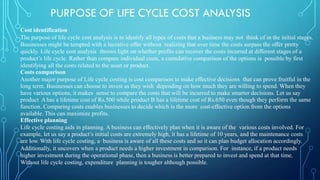 PURPOSE OF LIFE CYCLE COST ANALYSIS
Cost identification
The purpose of life cycle cost analysis is to identify all types of costs that a business may not think of in the initial stages.
Businesses might be tempted with a lucrative offer without realizing that over time the costs surpass the offer pretty
quickly. Life cycle cost analysis throws light on whether profits can recover the costs incurred at different stages of a
product’s life cycle. Rather than compare individual costs, a cumulative comparison of the options is possible by first
identifying all the costs related to the asset or product.
Costs comparison
Another major purpose of Life cycle costing is cost comparison to make effective decisions that can prove fruitful in the
long term. Businesses can choose to invest as they wish depending on how much they are willing to spend. When they
have various options, it makes sense to compare the costs that will be incurred to make smarter decisions. Let us say
product Ahas a lifetime cost of Rs.500 while product B has a lifetime cost of Rs.650 even though they perform the same
function. Comparing costs enables businesses to decide which is the more cost-effective option from the options
available. This can maximize profits.
Effective planning
Life cycle costing aids in planning. A business can effectively plan when it is aware of the various costs involved. For
example, let us say a product’s initial costs are extremely high, it has a lifetime of 10 years, and the maintenance costs
are low. With life cycle costing, a business is aware of all these costs and so it can plan budget allocation accordingly.
Additionally, it uncovers when a product needs a higher investment in comparison. For instance, if a product needs
higher investment during the operational phase, then a business is better prepared to invest and spend at that time.
Without life cycle costing, expenditure planning is tougher although possible.
 