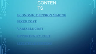 CONTEN
TS
ECONOMIC DECISION MAKING
FIXED COST
VARIABLE COST
OPPORTUNITY COST
LIFE CYCLE COSTING
 