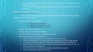 • The availability of the raw material at this site is abundant and it can support the plant
throughout the year.
• The raw material from this site does not require any pre-processing before using it for
production.
SIMPLE ECONOMICANALYSIS
In this section, the concept of simple economic analysis is illustrated using suitable
examples in the following areas:
• Material selection for a product
a) Cheaper raw material price
b) Reduced machining/process time
c) Enhanced durability of the product
• Design selection for a product
• Design selection for a process industry
• Building material selection for construction activities
• Process planning/Process modification
1. Analyze the part drawing to get an overall picture of what is required.
2. Make recommendations to or consult with product engineers on product design changes.
3. List the basic operations required to produce the part to the drawing or specifications.
4. Determine the most practical and economical manufacturing method and the form or
tooling required for each operation.
5. Devise the best way to combine the operations and put them in sequence.
6. Specify the gauging required for the process.
 