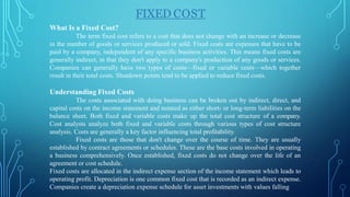 FIXED COST
What Is a Fixed Cost?
The term fixed cost refers to a cost that does not change with an increase or decrease
in the number of goods or services produced or sold. Fixed costs are expenses that have to be
paid by a company, independent of any specific business activities. This means fixed costs are
generally indirect, in that they don't apply to a company's production of any goods or services.
Companies can generally have two types of costs—fixed or variable costs—which together
result in their total costs. Shutdown points tend to be applied to reduce fixed costs.
Understanding Fixed Costs
The costs associated with doing business can be broken out by indirect, direct, and
capital costs on the income statement and notated as either short- or long-term liabilities on the
balance sheet. Both fixed and variable costs make up the total cost structure of a company.
Cost analysts analyze both fixed and variable costs through various types of cost structure
analysis. Costs are generally a key factor influencing total profitability.
Fixed costs are those that don't change over the course of time. They are usually
established by contract agreements or schedules. These are the base costs involved in operating
a business comprehensively. Once established, fixed costs do not change over the life of an
agreement or cost schedule.
Fixed costs are allocated in the indirect expense section of the income statement which leads to
operating profit. Depreciation is one common fixed cost that is recorded as an indirect expense.
Companies create a depreciation expense schedule for asset investments with values falling
 