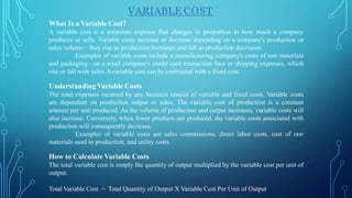 VARIABLE COST
What Is a Variable Cost?
A variable cost is a corporate expense that changes in proportion to how much a company
produces or sells. Variable costs increase or decrease depending on a company's production or
sales volume—they rise as production increases and fall as production decreases.
Examples of variable costs include a manufacturing company's costs of raw materials
and packaging—or a retail company's credit card transaction fees or shipping expenses, which
rise or fall with sales.Avariable cost can be contrasted with a fixed cost.
Understanding Variable Costs
The total expenses incurred by any business consist of variable and fixed costs. Variable costs
are dependent on production output or sales. The variable cost of production is a constant
amount per unit produced. As the volume of production and output increases, variable costs will
also increase. Conversely, when fewer products are produced, the variable costs associated with
production will consequently decrease.
Examples of variable costs are sales commissions, direct labor costs, cost of raw
materials used in production, and utility costs.
How to Calculate Variable Costs
The total variable cost is simply the quantity of output multiplied by the variable cost per unit of
output:
Total Variable Cost = Total Quantity of Output X Variable Cost Per Unit of Output
 