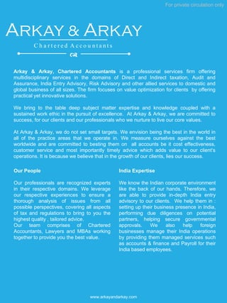 Arkay & Arkay, Chartered Accountants is a professional services firm offering
multidisciplinary services in the domains of Direct and Indirect taxation, Audit and
Assurance, India Entry Advisory, Risk Advisory and other allied services to domestic and
global business of all sizes. The firm focuses on value optimization for clients by offering
practical yet innovative solutions.
We bring to the table deep subject matter expertise and knowledge coupled with a
sustained work ethic in the pursuit of excellence. At Arkay & Arkay, we are committed to
success, for our clients and our professionals who we nurture to live our core values.
At Arkay & Arkay, we do not set small targets. We envision being the best in the world in
all of the practice areas that we operate in. We measure ourselves against the best
worldwide and are committed to besting them on all accounts be it cost effectiveness,
customer service and most importantly timely advice which adds value to our client’s
operations. It is because we believe that in the growth of our clients, lies our success.
For private circulation only
www.arkayandarkay.com
Arkay & Arkay
C h a r t e r e d A c c o u n t a n t s
d
Our People
Our professionals are recognized experts
in their respective domains. We leverage
our respective experiences to ensure a
thorough analysis of issues from all
possible perspectives, covering all aspects
of tax and regulations to bring to you the
highest quality , tailored advice.
Our team comprises of Chartered
Accountants, Lawyers and MBAs working
together to provide you the best value.
India Expertise
We know the Indian corporate environment
like the back of our hands. Therefore, we
are able to provide in-depth India entry
advisory to our clients. We help them in :
setting up their business presence in India,
performing due diligences on potential
partners, helping secure governmental
approvals. We also help foreign
businesses manage their India operations
by providing them managed services such
as accounts & finance and Payroll for their
India based employees.
 