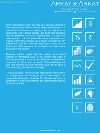 For private circulation only
www.arkayandarkay.com
Only organizations which treat tax as a strategic element of
their operation will find success in today’s environment. It is
critical that a business tax strategy must not only focus on
compliance with existing statues but must also anticipate
and be prepared for future developments in policy and
administration , not to forget developments in judicial circles.
Failure to take these factors into account increases nor any
compliance cost but also has significant impact on the
bottom-line of the company, by increasing the cost of doing
business in the country.
Business leaders realize that tax strategy is a critical
element in maximizing value of any venture and helps in
defining its overall success. A successful tax strategy needs
experts at the helm , who are aware of the challenges and
can help minimize tax and maximize value and to attain a
forward looking, beneficial tax strategy.
To be successful, therefore each organization should strive
to use legitimate tax planning to gain an advantage in this
competitive landscape. Lowering the effective tax rate in a
jurisdiction or across jurisdictions can yield multiple benefits
to all stakeholders.
`
C
A&A
$
%
Arkay & Arkay
C h a r t e r e d A c c o u n t a n t s
d
 