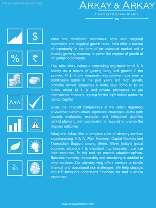 For private circulation only
www.arkayandarkay.com
While the developed economies cope with stagnant
economies and negative growth rates, India offer a beacon
of opportunity in the form of an untapped market and a
steadily growing economy to power the engines of growth at
for global corporations.
The India story makes a compelling argument for M & A
activity as a means of gaining entry and growth in the
country. M & A and corporate restructuring have seen a
significance uptick in the past years and high growth,
promoter driven companies in India have come to be as
bullish about M & A and private placement as are
international investors looking for the right Indian partner to
deploy Capital.
Given the inherent complexities in the Indian regulatory
environment which offers significant challenges in the path
towards evaluation, execution and integration activities
careful planning and coordination is required to provide the
required outcome.
Arkay and Arkay offer a complete suite of advisory services
encompassing M & A, Risk Advisory, Capital Markets and
Transaction Support among others. Given today’s global
economic situation it is important that business maximize
their resources. To this end, we provide valuation opinion,
Business modeling, forecasting and structuring in addition to
other services. Our advisory wing offers services to handle
financial and operational risk challenges. We help strategic
and P.E Investors understand Financial, tax and business
exposures.
`
C
A&A
$
%
Arkay & Arkay
C h a r t e r e d A c c o u n t a n t s
d
 