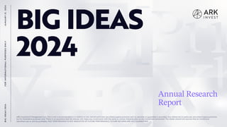 1
BIG IDEAS
2024
Annual Research
Report
F
O
R
I
N
F
O
R
M
A
T
I
O
N
A
L
P
U
R
P
O
S
E
S
O
N
L
Y
B
I
G
I
D
E
A
S
2
0
2
4
J
A
N
U
A
R
Y
3
1
,
2
0
2
4
ARK Investment Management LLC. This is not a recommendation in relation to any named particular securities/cryptocurrencies and no warranty or guarantee is provided. Any references to particular securities/cryptocurrencies
are for illustrative purposes only. There is no assurance that the Adviser will make any investments with the same or similar characteristics as any investment presented. The reader should not assume that an investment
identified was or will be profitable. PAST PERFORMANCE IS NOT INDICATIVE OF FUTURE PERFORMANCE, FUTURE RETURNS ARE NOT GUARANTEED.
 