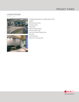 PROJECT PAGES

LOGISTREAM
E x t o n , PA
                 CUSTOMER HEADQUARTERS & CUSTOMER SERVICE CENTER
                 35,000 SF
                 Oﬃce & Sales Area Fit-Out
                 IT Hosting Company
                 Programming
                 Corporate Standards Program
                 Full Service Interior Design
                 Data Center & Network Operation Center
                 Sales Center
                 Lunch & Team Areas
                 Fit-Out Cost: $35 per square foot




                                                                        ARK CREATIVES, Inc
                                                                        building for a better place
 