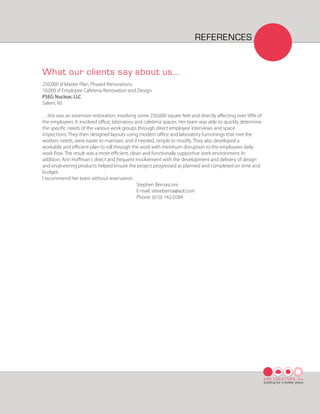 REFERENCES


What our clients say about us...
250,000 sf Master Plan, Phased Renovations
10,000 sf Employee Cafeteria Renovation and Design
PSEG Nuclear, LLC
Salem, NJ

…this was an extensive restoration, involving some 250,000 square feet and directly aﬀecting over 90% of
the employees. It involved oﬃce, laboratory and cafeteria spaces. Her team was able to quickly determine
the speciﬁc needs of the various work groups through direct employee interviews and space
inspections. They then designed layouts using modern oﬃce and laboratory furnishings that met the
workers needs, were easier to maintain, and if needed, simple to modify. They also developed a
workable and eﬃcient plan to roll through the work with minimum disruption to the employees daily
work ﬂow. The result was a more eﬃcient, clean and functionally supportive work environment. In
addition, Ann Hoﬀman's direct and frequent involvement with the development and delivery of design
and engineering products helped ensure the project progressed as planned and completed on time and
budget.
I recommend her team without reservation.
                                              Stephen Bernasconi
                                              E-mail: steveberna@aol.com
                                              Phone: (610) 742-0284




                                                                                                           ARK CREATIVES, Inc
                                                                                                           building for a better place
 