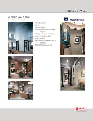 PROJECT PAGES

WACHOVIA BANK
P h i l a d e l p h i a , PA
                               INVESTMENT CENTER
                               2,200 SF
                               Strategic Demolition
                               Structural, Mechanical, Electrical Design
                                           Integration
                               Technology Integration & Development
                               Furniture Selection & Installation
                               Graphic Applications
                               Project animation & presentation to local
                                           authorities
                               Fit-Out Cost: $220 per square foot




                                                                                ARK CREATIVES, Inc
                                                                                building for a better place
 