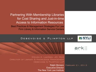 Partnering With Membership Libraries
for Cost Sharing and Just-in-time
Access to Information Resources
Best Practices & Management Strategies For Law
Firm Library & Information Service Centers
Ralph Monaco
Executive Director
The New York Law Institute
 