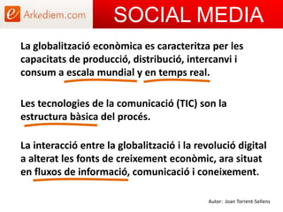 SOCIAL MEDIA La globalització econòmica es caracteritza per les capacitats de producció, distribució, intercanvi i consum a escala mundial y en temps real. Les tecnologies de la comunicació (TIC) son la estructura bàsica del procés.La interacció entre la globalització i la revolució digital a alterat les fonts de creixement econòmic, ara situat en fluxos de informació, comunicació i coneixement.Autor: Joan Torrent-Sellens