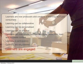 • Learners are now producers and creators of learning NOT just
      consumers
    • Learning can be collaborative
    • Learning can be personalised
    • Learning can be informal
    • Learners can now create, publish, distribute, subscribe, read
      and re-create content
    • Learning is participatory
    • Learners are empowered

    • Learners are engaged



Wednesday, 10 February 2010
 