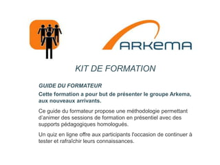 KIT DE FORMATION GUIDE DU FORMATEUR Cette formation a pour but de présenter le groupe Arkema, aux nouveaux arrivants. Ce guide du formateur propose une méthodologie permettant d’animer des sessions de formation en présentiel avec des supports pédagogiques homologués. Un quiz en ligne offre aux participants l'occasion de continuer à tester et rafraîchir leurs connaissances.  