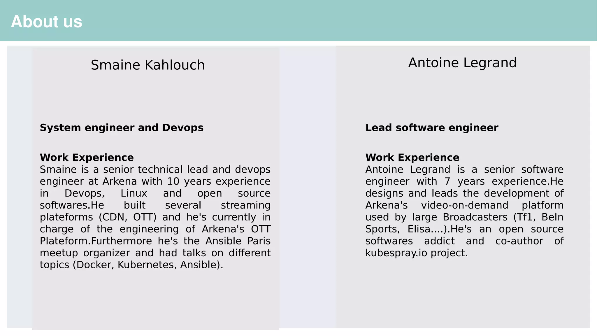 26
About us
System engineer and Devops
Work Experience
Smaine is a senior technical lead and devops
engineer at Arkena with 10 years experience
in Devops, Linux and open source
softwares.He built several streaming
plateforms (CDN, OTT) and he's currently in
charge of the engineering of Arkena's OTT
Plateform.Furthermore he's the Ansible Paris
meetup organizer and had talks on different
topics (Docker, Kubernetes, Ansible).
Smaine Kahlouch Antoine Legrand
Lead software engineer
Work Experience
Antoine Legrand is a senior software
engineer with 7 years experience.He
designs and leads the development of
Arkena's video-on-demand platform
used by large Broadcasters (Tf1, BeIn
Sports, Elisa....).He's an open source
softwares addict and co-author of
kubespray.io project.
 