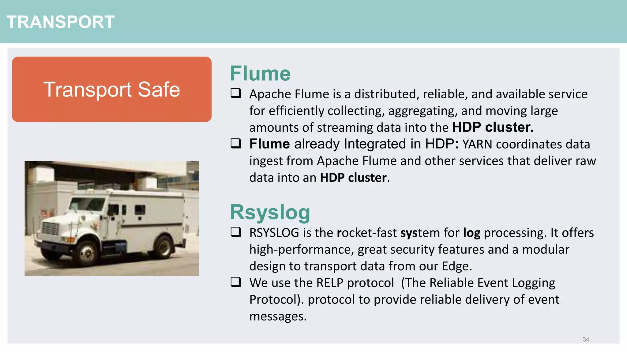 34
TRANSPORT
Flume
 Apache Flume is a distributed, reliable, and available service
for efficiently collecting, aggregating, and moving large
amounts of streaming data into the HDP cluster.
 Flume already Integrated in HDP: YARN coordinates data
ingest from Apache Flume and other services that deliver raw
data into an HDP cluster.
Rsyslog
 RSYSLOG is the rocket-fast system for log processing. It offers
high-performance, great security features and a modular
design to transport data from our Edge.
 We use the RELP protocol (The Reliable Event Logging
Protocol). protocol to provide reliable delivery of event
messages.
Transport Safe
 