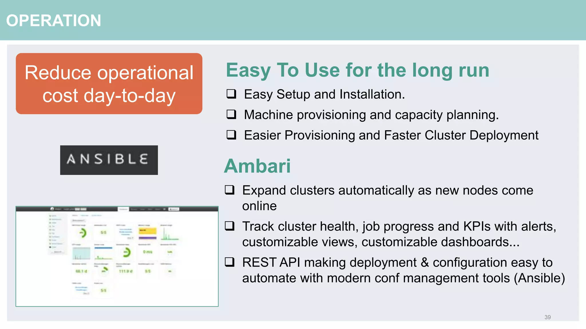 39
OPERATION
Reduce operational
cost day-to-day
Easy To Use for the long run
 Easy Setup and Installation.
 Machine provisioning and capacity planning.
 Easier Provisioning and Faster Cluster Deployment
Ambari
 Expand clusters automatically as new nodes come
online
 Track cluster health, job progress and KPIs with alerts,
customizable views, customizable dashboards...
 REST API making deployment & configuration easy to
automate with modern conf management tools (Ansible)
 