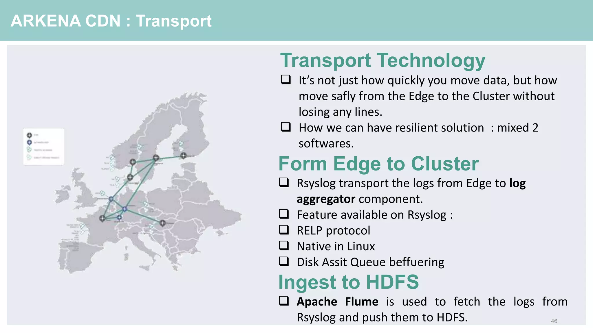 46
ARKENA CDN : Transport
Form Edge to Cluster
 Rsyslog transport the logs from Edge to log
aggregator component.
 Feature available on Rsyslog :
 RELP protocol
 Native in Linux
 Disk Assit Queue beffuering
Ingest to HDFS
 Apache Flume is used to fetch the logs from
Rsyslog and push them to HDFS.
Transport Technology
 It’s not just how quickly you move data, but how
move safly from the Edge to the Cluster without
losing any lines.
 How we can have resilient solution : mixed 2
softwares.
 