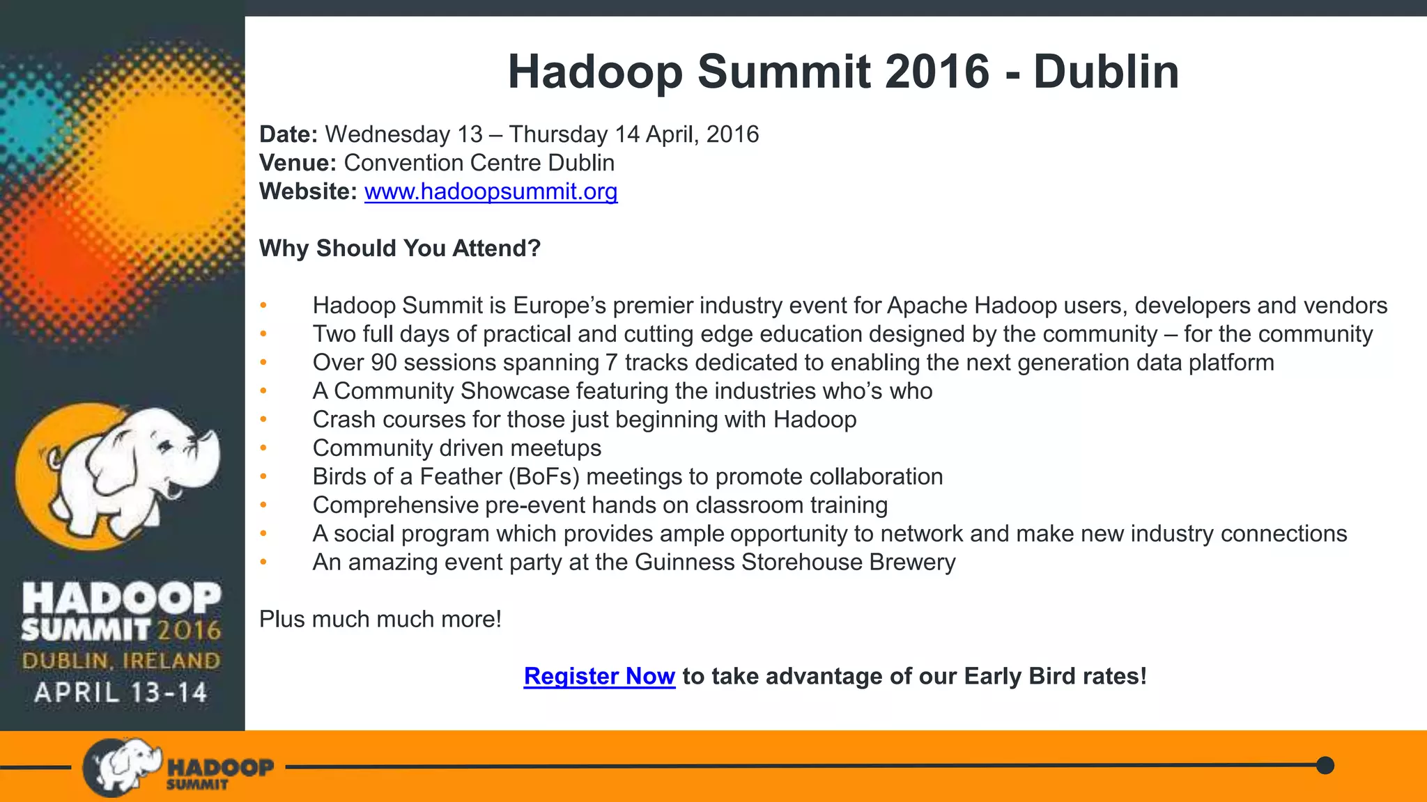 Hadoop Summit 2016 - Dublin
Date: Wednesday 13 – Thursday 14 April, 2016
Venue: Convention Centre Dublin
Website: www.hadoopsummit.org
Why Should You Attend?
• Hadoop Summit is Europe’s premier industry event for Apache Hadoop users, developers and vendors
• Two full days of practical and cutting edge education designed by the community – for the community
• Over 90 sessions spanning 7 tracks dedicated to enabling the next generation data platform
• A Community Showcase featuring the industries who’s who
• Crash courses for those just beginning with Hadoop
• Community driven meetups
• Birds of a Feather (BoFs) meetings to promote collaboration
• Comprehensive pre-event hands on classroom training
• A social program which provides ample opportunity to network and make new industry connections
• An amazing event party at the Guinness Storehouse Brewery
Plus much much more!
Register Now to take advantage of our Early Bird rates!
 