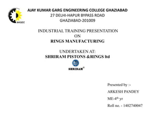 AJAY KUMAR GARG ENGINEERING COLLEGE GHAZIABAD
27 DELHI-HAPUR BYPASS ROAD
GHAZIABAD-201009
INDUSTRIAL TRAINING PRESENTATION
ON
RINGS MANUFACTURING
UNDERTAKEN AT:
SHRIRAM PISTONS &RINGS ltd
Presented by :-
ARKESH PANDEY
ME-4th yr
Roll no. - 1402740047
 