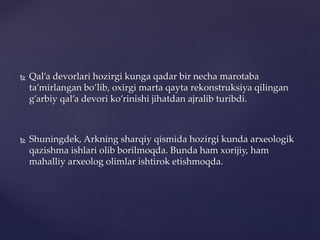 Qal’a devorlari hozirgi kunga qadar bir necha marotaba
ta’mirlangan bo’lib, oxirgi marta qayta rekonstruksiya qilingan
g’arbiy qal’a devori ko’rinishi jihatdan ajralib turibdi.
 Shuningdek, Arkning sharqiy qismida hozirgi kunda arxeologik
qazishma ishlari olib borilmoqda. Bunda ham xorijiy, ham
mahalliy arxeolog olimlar ishtirok etishmoqda.
 