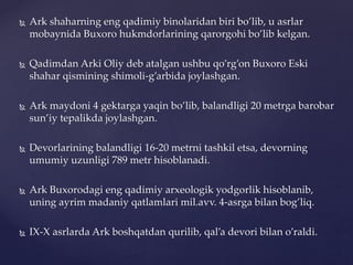  Ark shaharning eng qadimiy binolaridan biri bo’lib, u asrlar
mobaynida Buxoro hukmdorlarining qarorgohi bo’lib kelgan.
 Qadimdan Arki Oliy deb atalgan ushbu qo’rg’on Buxoro Eski
shahar qismining shimoli-g’arbida joylashgan.
 Ark maydoni 4 gektarga yaqin bo’lib, balandligi 20 metrga barobar
sun’iy tepalikda joylashgan.
 Devorlarining balandligi 16-20 metrni tashkil etsa, devorning
umumiy uzunligi 789 metr hisoblanadi.
 Ark Buxorodagi eng qadimiy arxeologik yodgorlik hisoblanib,
uning ayrim madaniy qatlamlari mil.avv. 4-asrga bilan bog’liq.
 IX-X asrlarda Ark boshqatdan qurilib, qal’a devori bilan o’raldi.
 