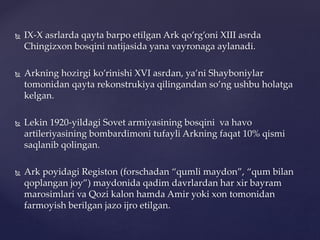  IX-X asrlarda qayta barpo etilgan Ark qo’rg’oni XIII asrda
Chingizxon bosqini natijasida yana vayronaga aylanadi.
 Arkning hozirgi ko’rinishi XVI asrdan, ya’ni Shayboniylar
tomonidan qayta rekonstrukiya qilingandan so’ng ushbu holatga
kelgan.
 Lekin 1920-yildagi Sovet armiyasining bosqini va havo
artileriyasining bombardimoni tufayli Arkning faqat 10% qismi
saqlanib qolingan.
 Ark poyidagi Registon (forschadan “qumli maydon”, “qum bilan
qoplangan joy”) maydonida qadim davrlardan har xir bayram
marosimlari va Qozi kalon hamda Amir yoki xon tomonidan
farmoyish berilgan jazo ijro etilgan.
 
