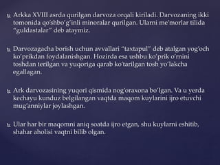  Arkka XVIII asrda qurilgan darvoza orqali kiriladi. Darvozaning ikki
tomonida qo’shbo’g’inli minoralar qurilgan. Ularni me’morlar tilida
“guldastalar” deb ataymiz.
 Darvozagacha borish uchun avvallari “taxtapul” deb atalgan yog’och
ko’prikdan foydalanishgan. Hozirda esa ushbu ko’prik o’rnini
toshdan terilgan va yuqoriga qarab ko’tarilgan tosh yo’lakcha
egallagan.
 Ark darvozasining yuqori qismida nog’oraxona bo’lgan. Va u yerda
kechayu kunduz belgilangan vaqtda maqom kuylarini ijro etuvchi
mug’anniylar joylashgan.
 Ular har bir maqomni aniq soatda ijro etgan, shu kuylarni eshitib,
shahar aholisi vaqtni bilib olgan.
 