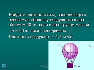 Найдите плотность газа, заполняющего невесомую оболочку воздушного шара объемом 40 м 3 , если шар с грузом массой m  = 20 кг висит неподвижно.  Плотность воздуха ρ в  = 1,5 кг/м 3 .   