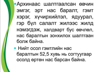 Архинаас шалтгаалсан өвчин
эмгэг, эрт нас баралт, гэмт
хэрэг, хүчирхийлэл, ядуурал,
гэр бүл салалт жилээс жилд
нэмэгдэж, халдварт бус өвчлөл,
нас баралтын зонхилох шалтгаан
болж байна.
 Нийт осол гэмтлийн нас
баралтын 52,5 хувь нь согтуугаар
осолд өртөн нас барсан байна.
 