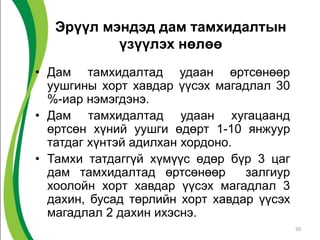 Эрүүл мэндэд дам тамхидалтын
үзүүлэх нөлөө
• Дам тамхидалтад удаан өртсөнөөр
уушгины хорт хавдар үүсэх магадлал 30
%-иар нэмэгдэнэ.
• Дам тамхидалтад удаан хугацаанд
өртсөн хүний уушги өдөрт 1-10 янжуур
татдаг хүнтэй адилхан хордоно.
• Тамхи татдаггүй хүмүүс өдөр бүр 3 цаг
дам тамхидалтад өртсөнөөр залгиур
хоолойн хорт хавдар үүсэх магадлал 3
дахин, бусад төрлийн хорт хавдар үүсэх
магадлал 2 дахин ихэснэ.
50
 