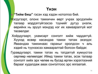 Үнэн
 “Тийм биш” гэсэн хэд хэдэн нотолгоо бий.
Нэгдүгээрт, олонх тамхичин өөрт учрах эрсдэлийн
талаар мэддэггүйгээсээ түүнийг дутуу үнэлж,
өөрийнх нь эрүүл мэндэд нэг их хамааралгүй мэт
төсөөлдөг.
Хоёрдугаарт, ухамсарт сонголт хийж чаддаггүй.
Хүүхэд өсвөр насандаа тамхи татаж эхэлдэг.
Яваандаа тамхинаас гарахыг оролдсон ч аль
хэдий нь түүнээсээ хамааралтай болсон байдаг.
Гуравдугаарт, тамхи татах нь татдаггүй хүмүүстээ
сөргөөр нөлөөлдөг. Иймд тамхи татах, эсэх талаар
сонголт хийх эрх чөлөө нь бусад өргөн хэрэглээний
барааг худалдаж авах сонголтоос эрс ялгаатай.
58
 
