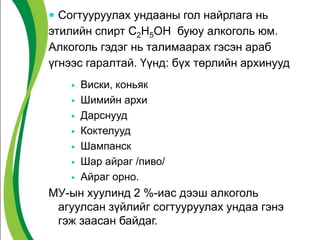 Согтууруулах ундааны гол найрлага нь
этилийн спирт С2Н5ОН буюу алкоголь юм.
Алкоголь гэдэг нь талимаарах гэсэн араб
үгнээс гаралтай. Үүнд: бүх төрлийн архинууд
 Виски, коньяк
 Шимийн архи
 Дарснууд
 Коктелууд
 Шампанск
 Шар айраг /пиво/
 Айраг орно.
МУ-ын хуулинд 2 %-иас дээш алкоголь
агуулсан зүйлийг согтууруулах ундаа гэнэ
гэж заасан байдаг.
 