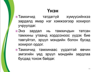 Үнэн
 Тамхичид татдаггүй хүмүүсийнхээ
зардалд ямар нэг хэмжээгээр хохирол
учруулдаг.
 Энэ зардал нь тамхичдын татсан
тамхины утаанд хордсоноос үүдэх бие
тавгүйтэл, эрүүл мэндийн болон бусад
хохирол ордог.
 Тамхичид тамхинаас үүдэлтэй өвчин
эмгэгийн үед эрүүл мэндийн зардлаа
бусдад тохож байдаг.
60
 