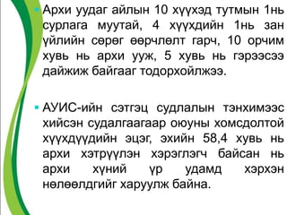  Архи уудаг айлын 10 хүүхэд тутмын 1нь
сурлага муутай, 4 хүүхдийн 1нь зан
үйлийн сөрөг өөрчлөлт гарч, 10 орчим
хувь нь архи ууж, 5 хувь нь гэрээсээ
дайжиж байгааг тодорхойлжээ.
 АУИС-ийн сэтгэц судлалын тэнхимээс
хийсэн судалгаагаар оюуны хомсдолтой
хүүхдүүдийн эцэг, эхийн 58,4 хувь нь
архи хэтрүүлэн хэрэглэгч байсан нь
архи хүний үр удамд хэрхэн
нөлөөлдгийг харуулж байна.
 