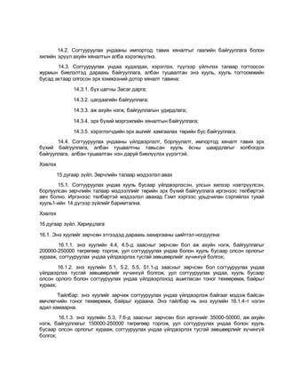 14.2. Согтууруулах ундааны импортод тавих хяналтыг гаалийн байгууллага болон
хилийн эрүүл ахуйн хяналтын алба хэрэгжүүлнэ.
14.3. Согтууруулах ундаа худалдах, хэрэглэх, түүгээр үйлчлэх талаар тогтоосон
журмын биелэлтэд дараахь байгууллага, албан тушаалтан энэ хууль, хууль тогтоомжийн
бусад актаар олгосон эрх хэмжээний дотор хяналт тавина:
14.3.1. бүх шатны Засаг дарга;
14.3.2. цагдаагийн байгууллага;
14.3.3. аж ахуйн нэгж, байгууллагын удирдлага;
14.3.4. эрх бүхий мэргэжлийн хяналтын байгууллага;
14.3.5. хэрэглэгчдийн эрх ашгийг хамгаалах төрийн бус байгууллага.
14.4. Согтууруулах ундааны үйлдвэрлэлт, борлуулалт, импортод хяналт тавих эрх
бүхий байгууллага, албан тушаалтны тавьсан хууль ёсны шаардлагыг холбогдох
байгууллага, албан тушаалтан нэн даруй биелүүлэх үүрэгтэй.
Хэвлэх
15 дугаар зүйл. Зөрчлийн талаар мэдээлэл авах
15.1. Согтууруулах ундаа хууль бусаар үйлдвэрлэсэн, улсын хилээр нэвтрүүлсэн,
борлуулсан зөрчлийн талаар мэдээллийг төрийн эрх бүхий байгууллага иргэнээс төлбөртэй
авч болно. Иргэнээс төлбөртэй мэдээлэл авахад Гэмт хэргээс урьдчилан сэргийлэх тухай
хууль1-ийн 14 дүгээр зүйлийг баримтална.
Хэвлэх
16 дугаар зүйл. Хариуцлага
16.1. Энэ хуулийг зөрчсөн этгээдэд дараахь захиргааны шийтгэл ногдуулна:
16.1.1. энэ хуулийн 4.4, 4.5-д заасныг зөрчсөн бол аж ахуйн нэгж, байгууллагыг
200000-250000 төгрөгөөр торгож, уул согтууруулах ундаа болон хууль бусаар олсон орлогыг
хурааж, согтууруулах ундаа үйлдвэрлэх тусгай зөвшөөрлийг хүчингүй болгох;
16.1.2. энэ хуулийн 5.1, 5.2, 5.5, 51.1-д заасныг зөрчсөн бол согтууруулах ундаа
үйлдвэрлэх тусгай зөвшөөрлийг хүчингүй болгож, уул согтууруулах ундаа, хууль бусаар
олсон орлого болон согтууруулах ундаа үйлдвэрлэхэд ашигласан тоног төхөөрөмж, байрыг
хураах;
Тайлбар: энэ хуулийг зөрчиж согтууруулах ундаа үйлдвэрлэж байгааг мэдэж байсан
өмчлөгчийн тоног төхөөрөмж, байрыг хураана. Энэ тайлбар нь энэ хуулийн 16.1.4-т нэгэн
адил хамаарна.
16.1.3. энэ хуулийн 5.3, 7.6-д заасныг зөрчсөн бол иргэнийг 35000-50000, аж ахуйн
нэгж, байгууллагыг 150000-250000 төгрөгөөр торгож, уул согтууруулах ундаа болон хууль
бусаар олсон орлогыг хурааж, согтууруулах ундаа үйлдвэрлэх тусгай зөвшөөрлийг хүчингүй
болгох;
 