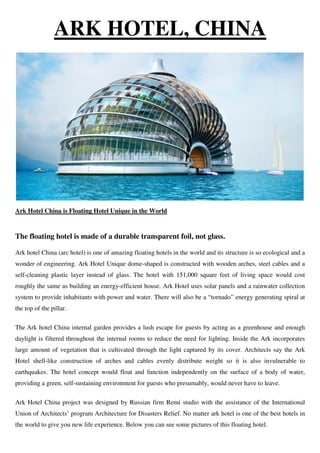 ARK HOTEL, CHINA
Ark Hotel China is Floating Hotel Unique in the World
The floating hotel is made of a durable transparent foil, not glass.
Ark hotel China (arc hotel) is one of amazing floating hotels in the world and its structure is so ecological and a
wonder of engineering. Ark Hotel Unique dome-shaped is constructed with wooden arches, steel cables and a
self-cleaning plastic layer instead of glass. The hotel with 151,000 square feet of living space would cost
roughly the same as building an energy-efficient house. Ark Hotel uses solar panels and a rainwater collection
system to provide inhabitants with power and water. There will also be a “tornado” energy generating spiral at
the top of the pillar.
The Ark hotel China internal garden provides a lush escape for guests by acting as a greenhouse and enough
daylight is filtered throughout the internal rooms to reduce the need for lighting. Inside the Ark incorporates
large amount of vegetation that is cultivated through the light captured by its cover. Architects say the Ark
Hotel shell-like construction of arches and cables evenly distribute weight so it is also invulnerable to
earthquakes. The hotel concept would float and function independently on the surface of a body of water,
providing a green, self-sustaining environment for guests who presumably, would never have to leave.
Ark Hotel China project was designed by Russian firm Remi studio with the assistance of the International
Union of Architects’ program Architecture for Disasters Relief. No matter ark hotel is one of the best hotels in
the world to give you new life experience. Below you can see some pictures of this floating hotel.
 